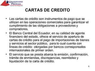 CARTAS DE CREDITO Las cartas de crédito son instrumentos de pago que se utilizan en las operaciones comerciales para garantizar el cumplimiento de las obligaciones a proveedores y compradores. El Banco Central del Ecuador, en su calidad de agente financiero del estado, ofrece el servicio de apertura de cartas de crédito para el pago de importaciones de bienes y servicios al sector público,  para lo cual cuenta con líneas de crédito  otorgadas por bancos corresponsales internacionales de primer orden. El servicio que se presta abarca la emisión, confirmación, trámite de enmiendas, discrepancias, reembolso y liquidación de la carta de crédito. 