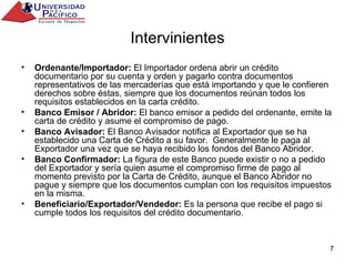 Intervinientes Ordenante/Importador:  El Importador ordena abrir un crédito documentario por su cuenta y orden y pagarlo contra documentos representativos de las mercaderías que está importando y que le confieren derechos sobre éstas, siempre que los documentos reúnan todos los requisitos establecidos en la carta crédito. Banco Emisor / Abridor:  El banco emisor a pedido del ordenante, emite la carta de crédito y asume el compromiso de pago. Banco Avisador:  El Banco Avisador notifica al Exportador que se ha establecido una Carta de Crédito a su favor.  Generalmente le paga al Exportador una vez que se haya recibido los fondos del Banco Abridor. Banco Confirmador:  La figura de este Banco puede existir o no a pedido del Exportador y sería quien asume el compromiso firme de pago al momento previsto por la Carta de Crédito, aunque el Banco Abridor no pague y siempre que los documentos cumplan con los requisitos impuestos en la misma. Beneficiario/Exportador/Vendedor:  Es la persona que recibe el pago si cumple todos los requisitos del crédito documentario. 