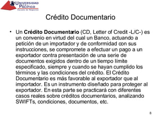 Crédito Documentario Un  Crédito Documentario  (CD, Letter of Credit -L/C-) es un convenio en virtud del cual un Banco, actuando a petición de un importador y de conformidad con sus instrucciones, se compromete a efectuar un pago a un exportador contra presentación de una serie de documentos exigidos dentro de un tiempo límite especificado, siempre y cuando se hayan cumplido los términos y las condiciones del crédito. El Crédito Documentario es más favorable al exportador que al importador. Es un instrumento diseñado para proteger al exportador. En esta parte se practicará con diferentes casos reales sobre créditos documentarios, analizando SWIFTs, condiciones, documentos, etc. 