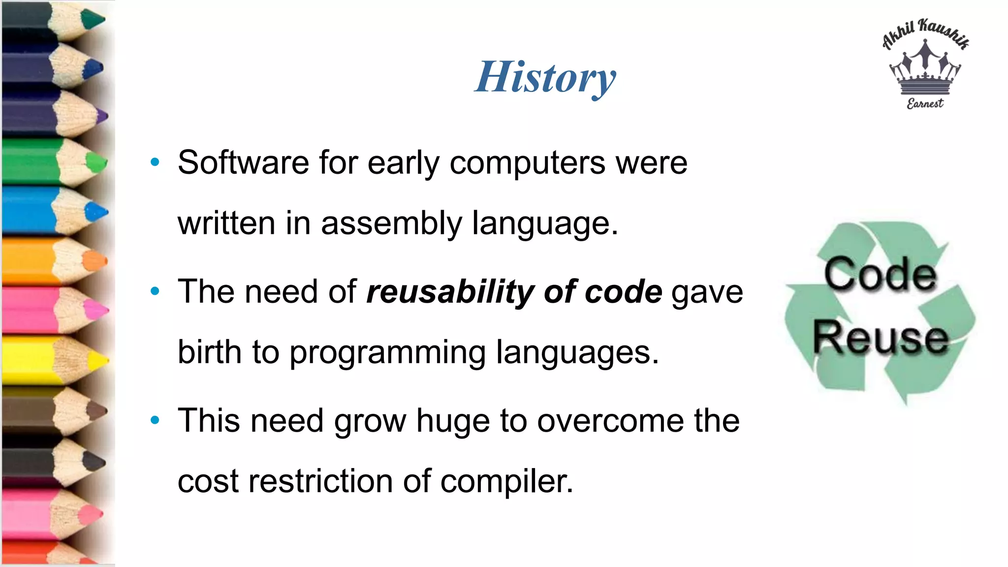 History
• Software for early computers were
written in assembly language.
• The need of reusability of code gave
birth to programming languages.
• This need grow huge to overcome the
cost restriction of compiler.
 