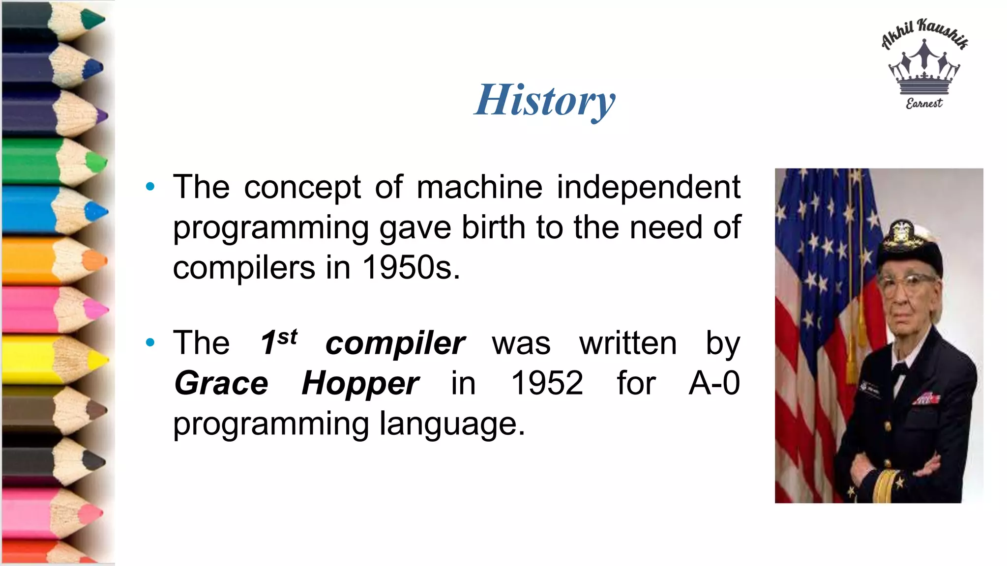 History
• The concept of machine independent
programming gave birth to the need of
compilers in 1950s.
• The 1st compiler was written by
Grace Hopper in 1952 for A-0
programming language.
 