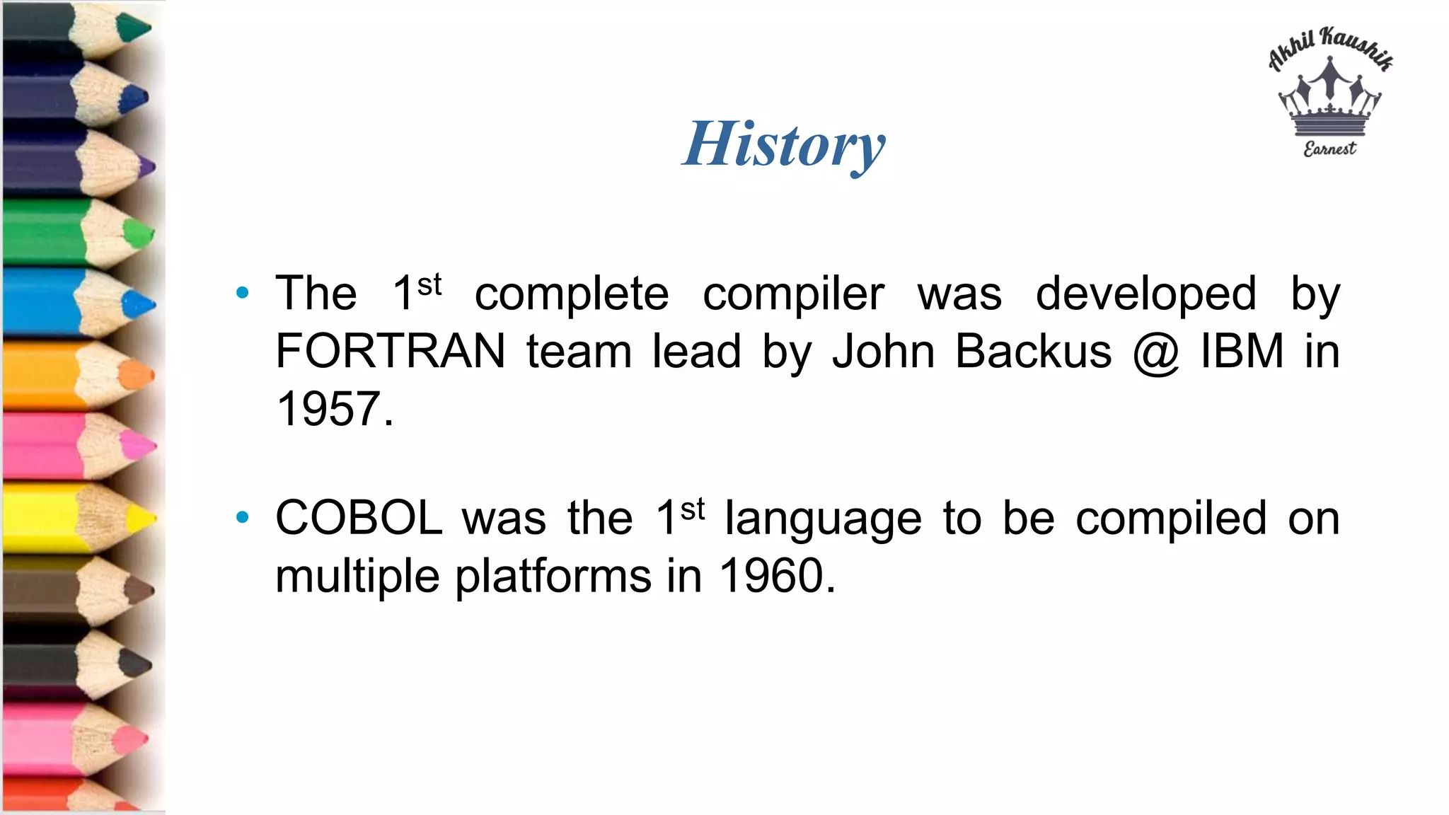 History
• The 1st complete compiler was developed by
FORTRAN team lead by John Backus @ IBM in
1957.
• COBOL was the 1st language to be compiled on
multiple platforms in 1960.
 