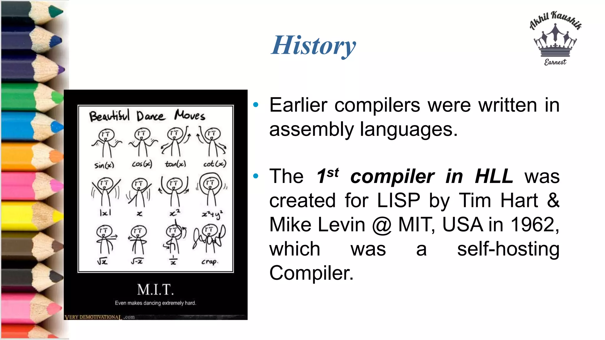 History
• Earlier compilers were written in
assembly languages.
• The 1st compiler in HLL was
created for LISP by Tim Hart &
Mike Levin @ MIT, USA in 1962,
which was a self-hosting
Compiler.
 