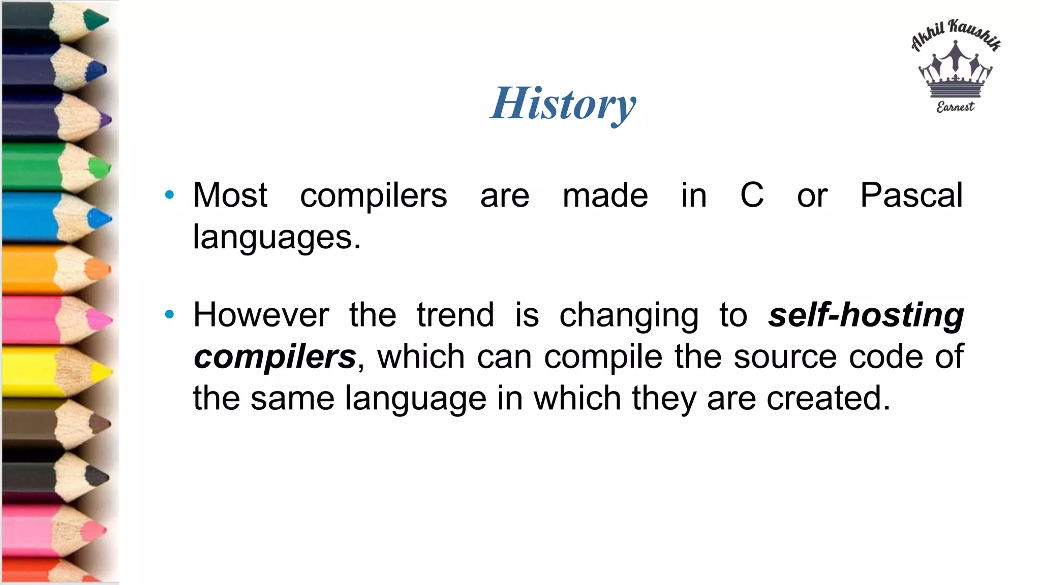 History
• Most compilers are made in C or Pascal
languages.
• However the trend is changing to self-hosting
compilers, which can compile the source code of
the same language in which they are created.
 