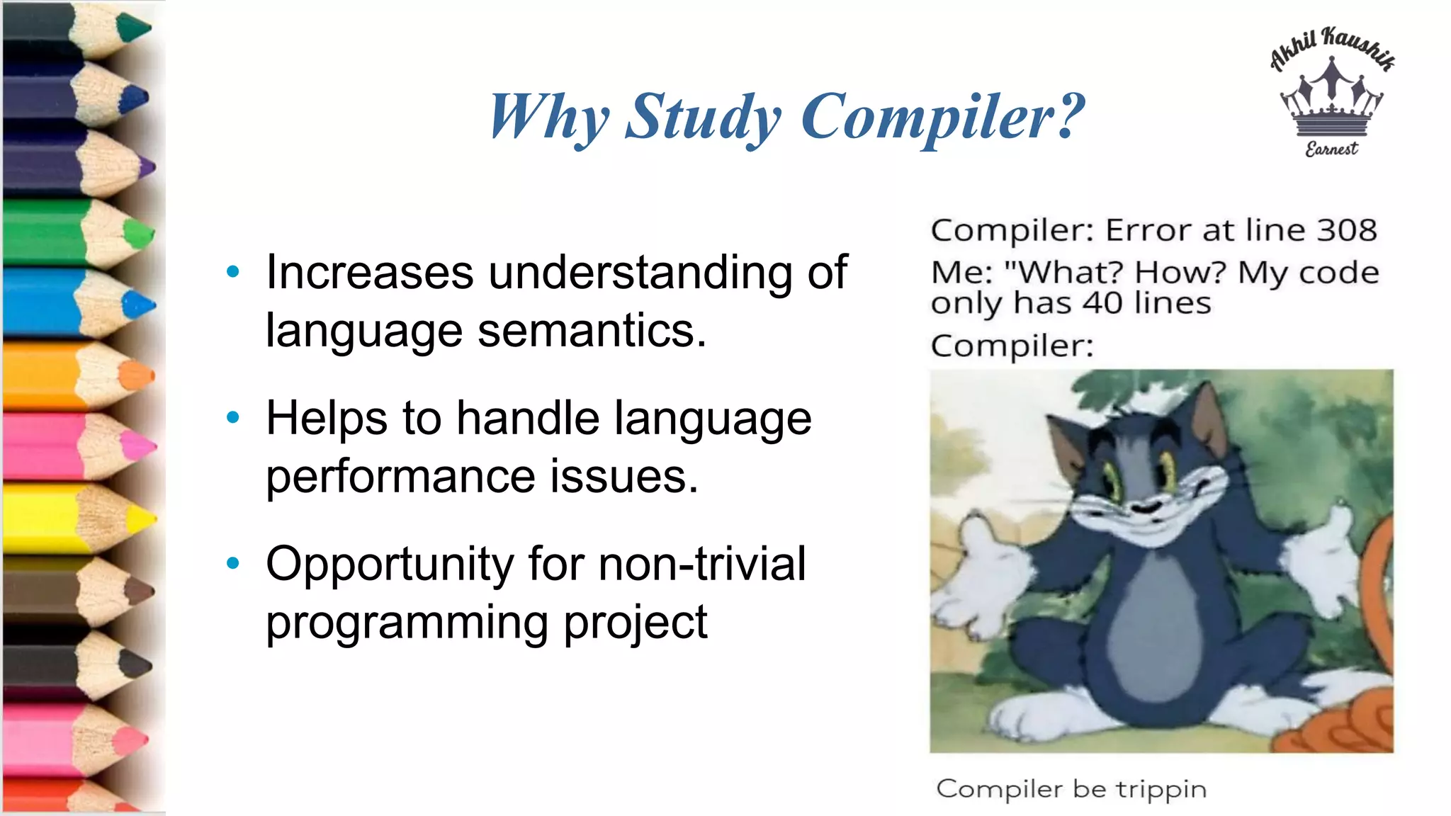Why Study Compiler?
• Increases understanding of
language semantics.
• Helps to handle language
performance issues.
• Opportunity for non-trivial
programming project
 