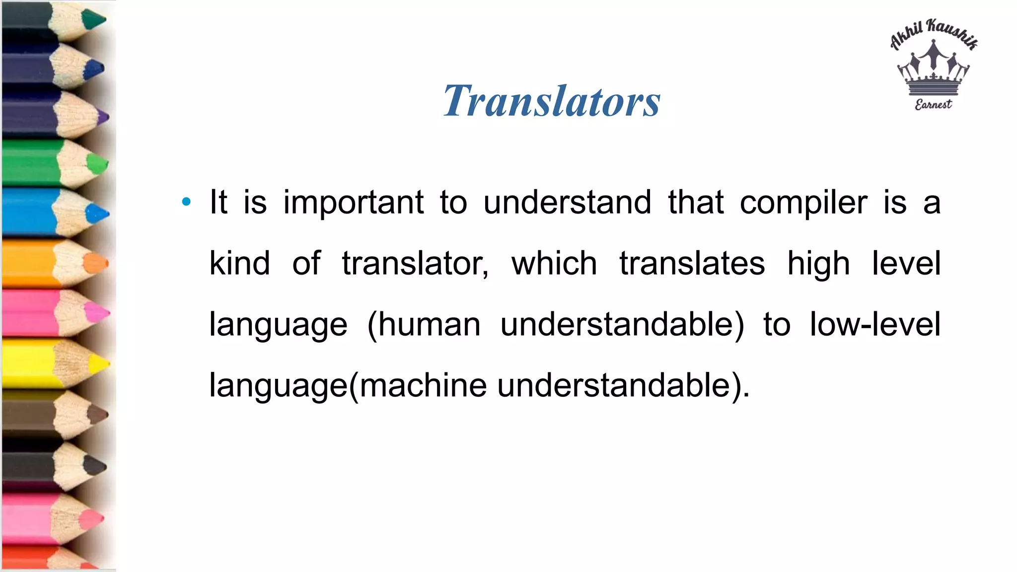 Translators
• It is important to understand that compiler is a
kind of translator, which translates high level
language (human understandable) to low-level
language(machine understandable).
 