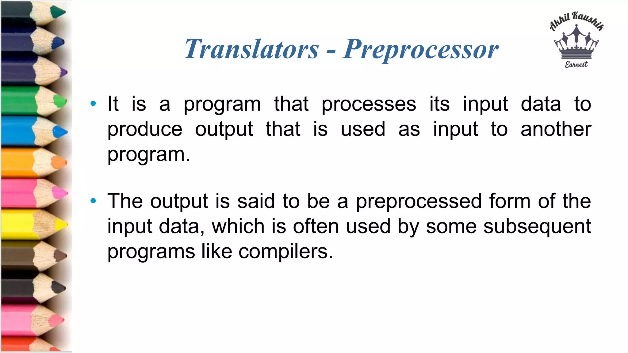 Translators - Preprocessor
• It is a program that processes its input data to
produce output that is used as input to another
program.
• The output is said to be a preprocessed form of the
input data, which is often used by some subsequent
programs like compilers.
 