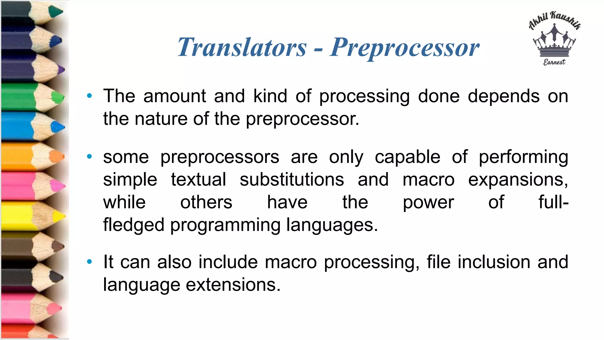 Translators - Preprocessor
• The amount and kind of processing done depends on
the nature of the preprocessor.
• some preprocessors are only capable of performing
simple textual substitutions and macro expansions,
while others have the power of full-
fledged programming languages.
• It can also include macro processing, file inclusion and
language extensions.
 