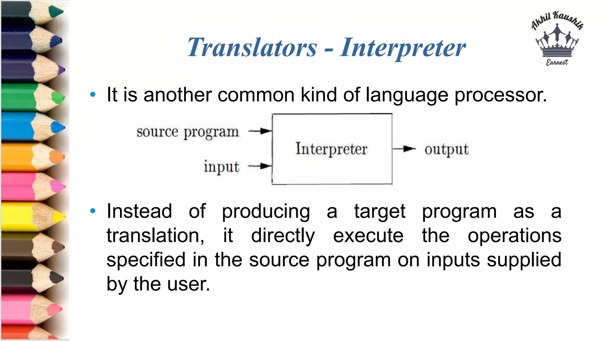 Translators - Interpreter
• It is another common kind of language processor.
• Instead of producing a target program as a
translation, it directly execute the operations
specified in the source program on inputs supplied
by the user.
 