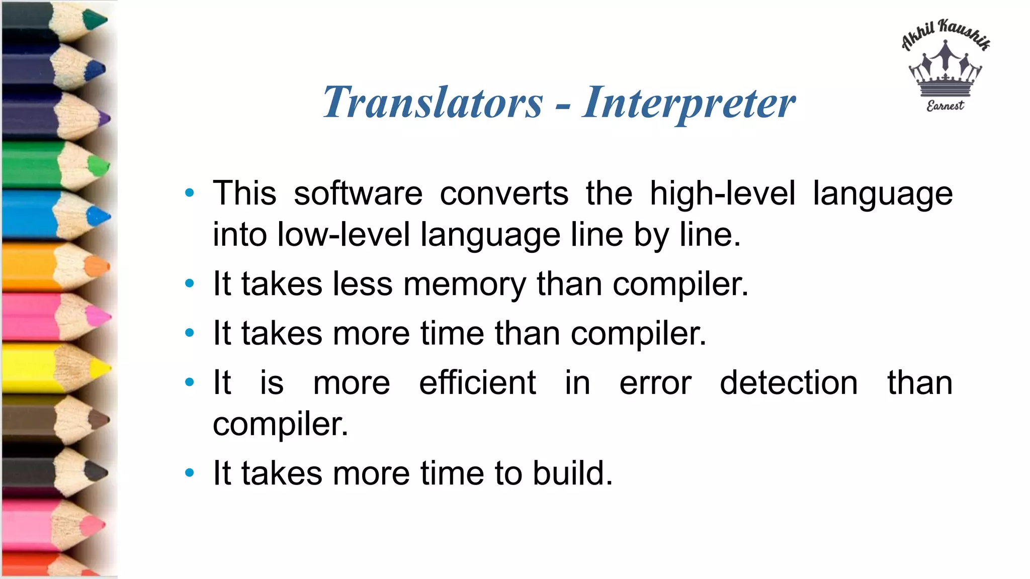 Translators - Interpreter
• This software converts the high-level language
into low-level language line by line.
• It takes less memory than compiler.
• It takes more time than compiler.
• It is more efficient in error detection than
compiler.
• It takes more time to build.
 