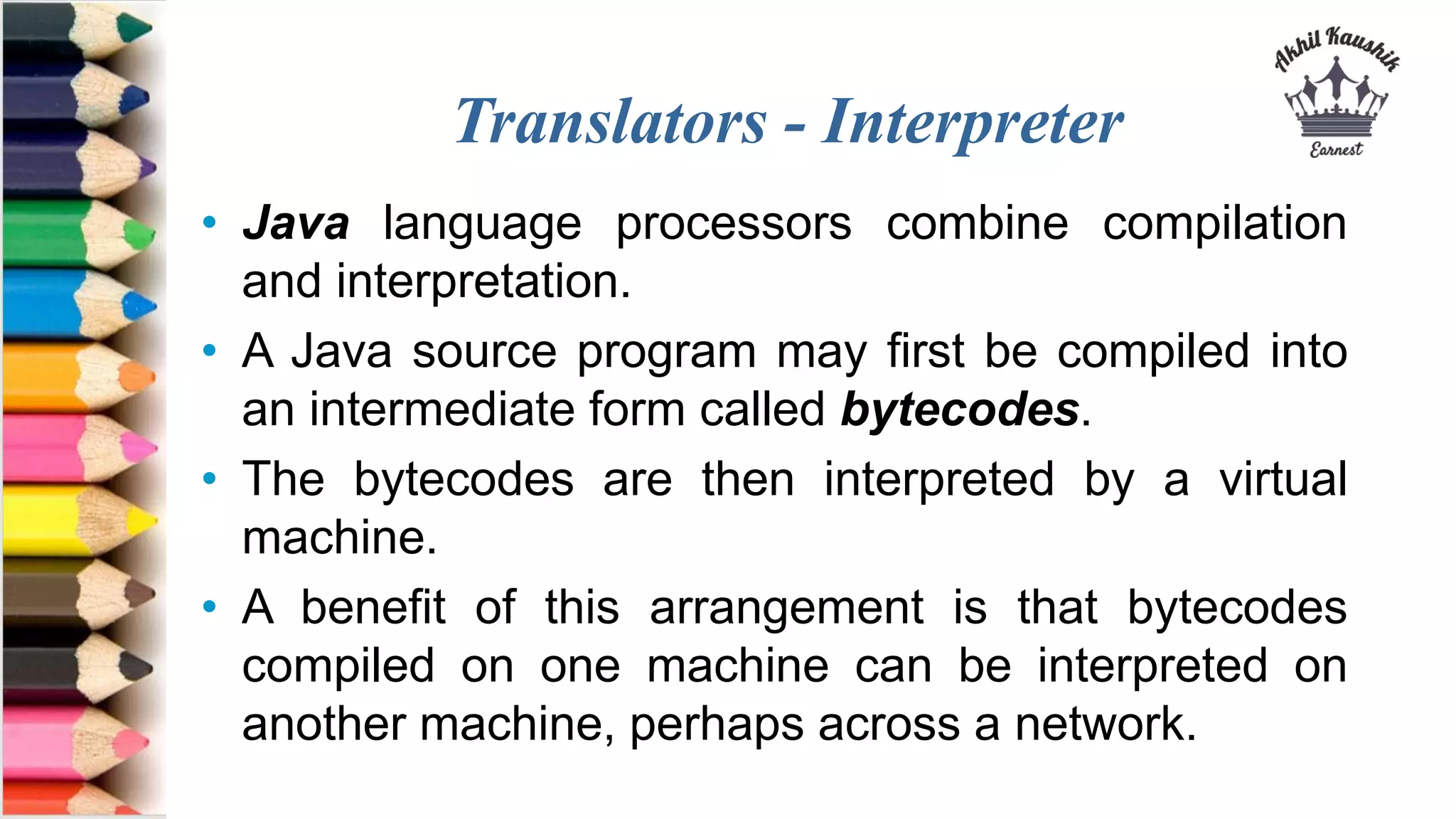 Translators - Interpreter
• Java language processors combine compilation
and interpretation.
• A Java source program may first be compiled into
an intermediate form called bytecodes.
• The bytecodes are then interpreted by a virtual
machine.
• A benefit of this arrangement is that bytecodes
compiled on one machine can be interpreted on
another machine, perhaps across a network.
 