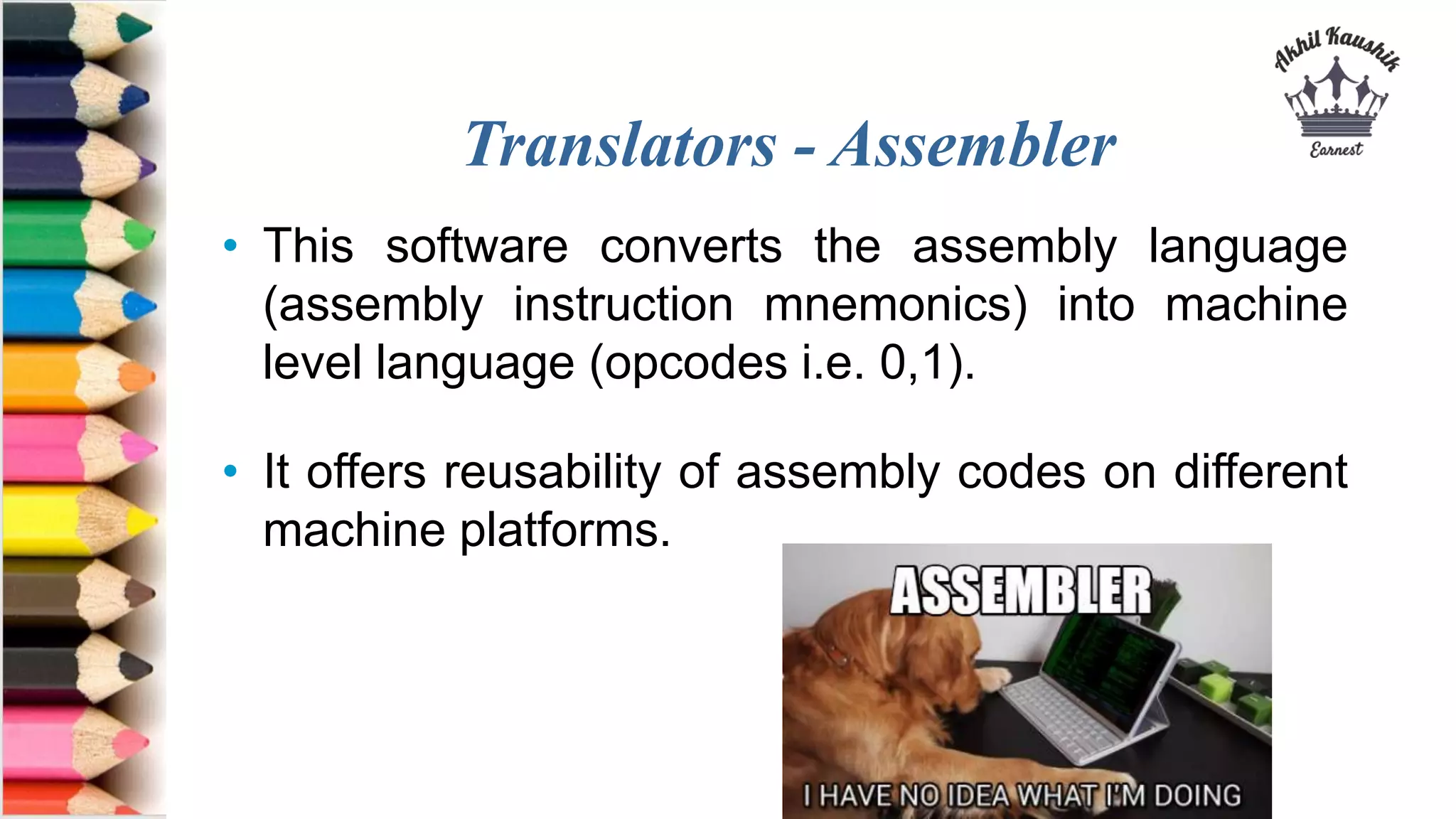 Translators - Assembler
• This software converts the assembly language
(assembly instruction mnemonics) into machine
level language (opcodes i.e. 0,1).
• It offers reusability of assembly codes on different
machine platforms.
 
