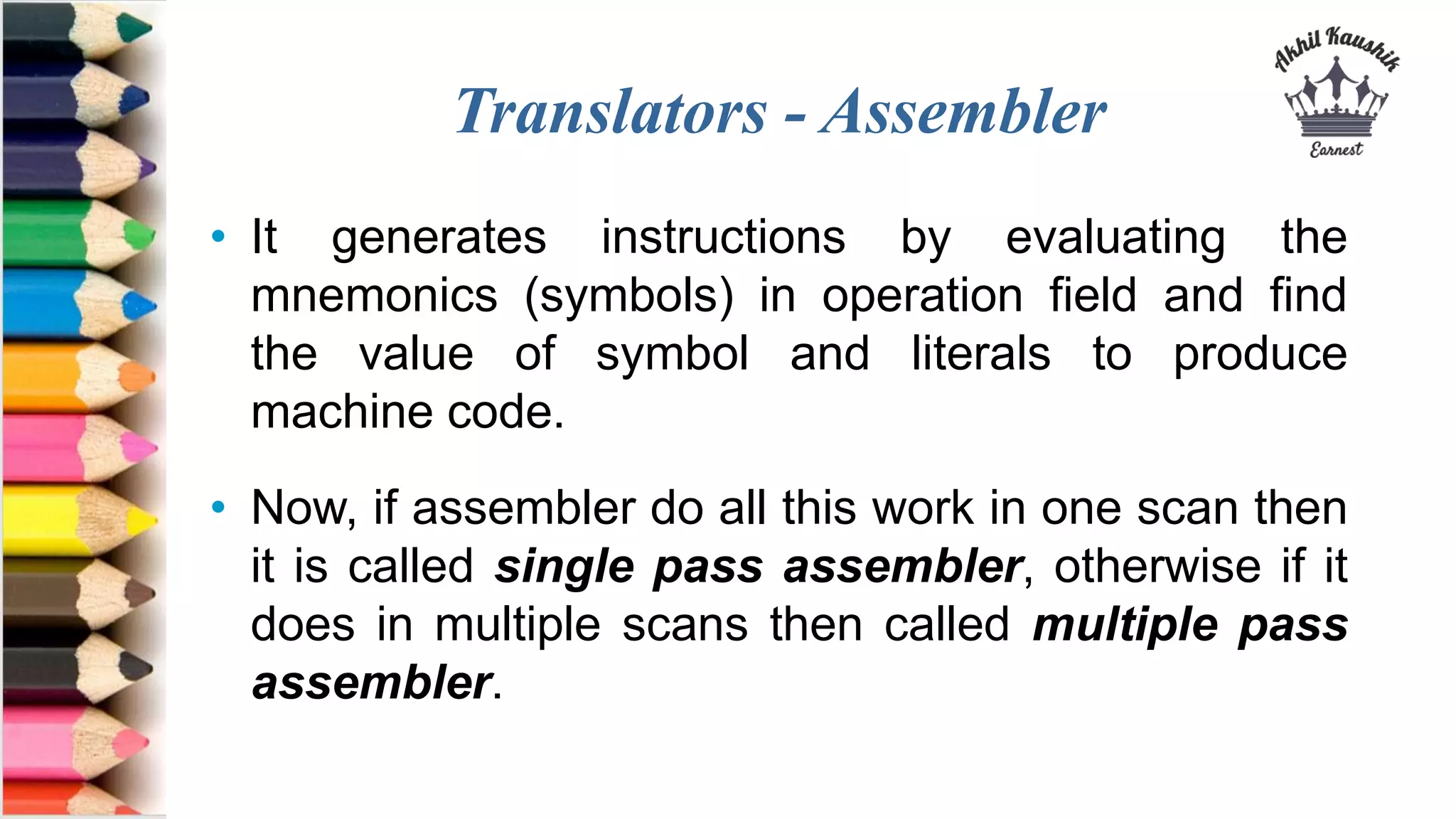 Translators - Assembler
• It generates instructions by evaluating the
mnemonics (symbols) in operation field and find
the value of symbol and literals to produce
machine code.
• Now, if assembler do all this work in one scan then
it is called single pass assembler, otherwise if it
does in multiple scans then called multiple pass
assembler.
 