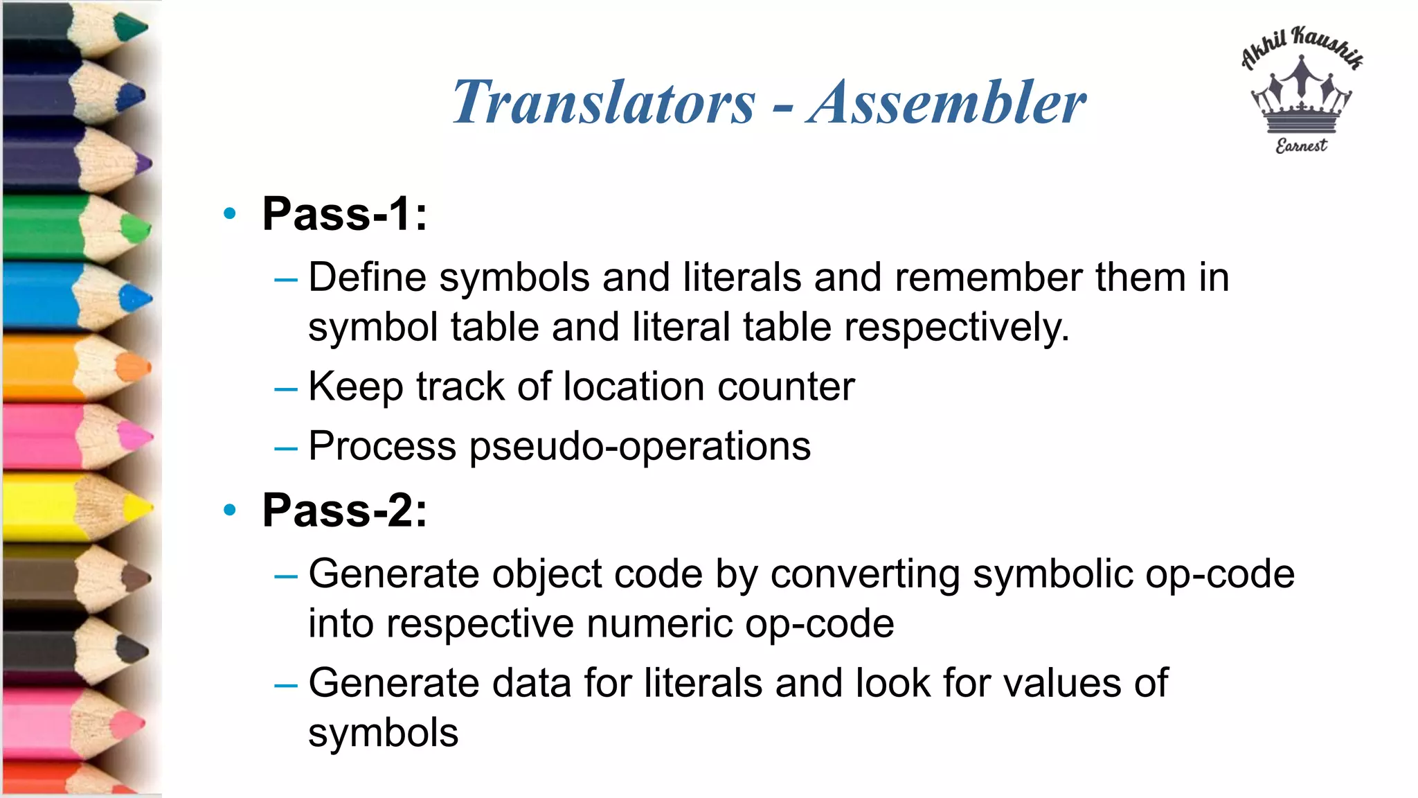 Translators - Assembler
• Pass-1:
– Define symbols and literals and remember them in
symbol table and literal table respectively.
– Keep track of location counter
– Process pseudo-operations
• Pass-2:
– Generate object code by converting symbolic op-code
into respective numeric op-code
– Generate data for literals and look for values of
symbols
 