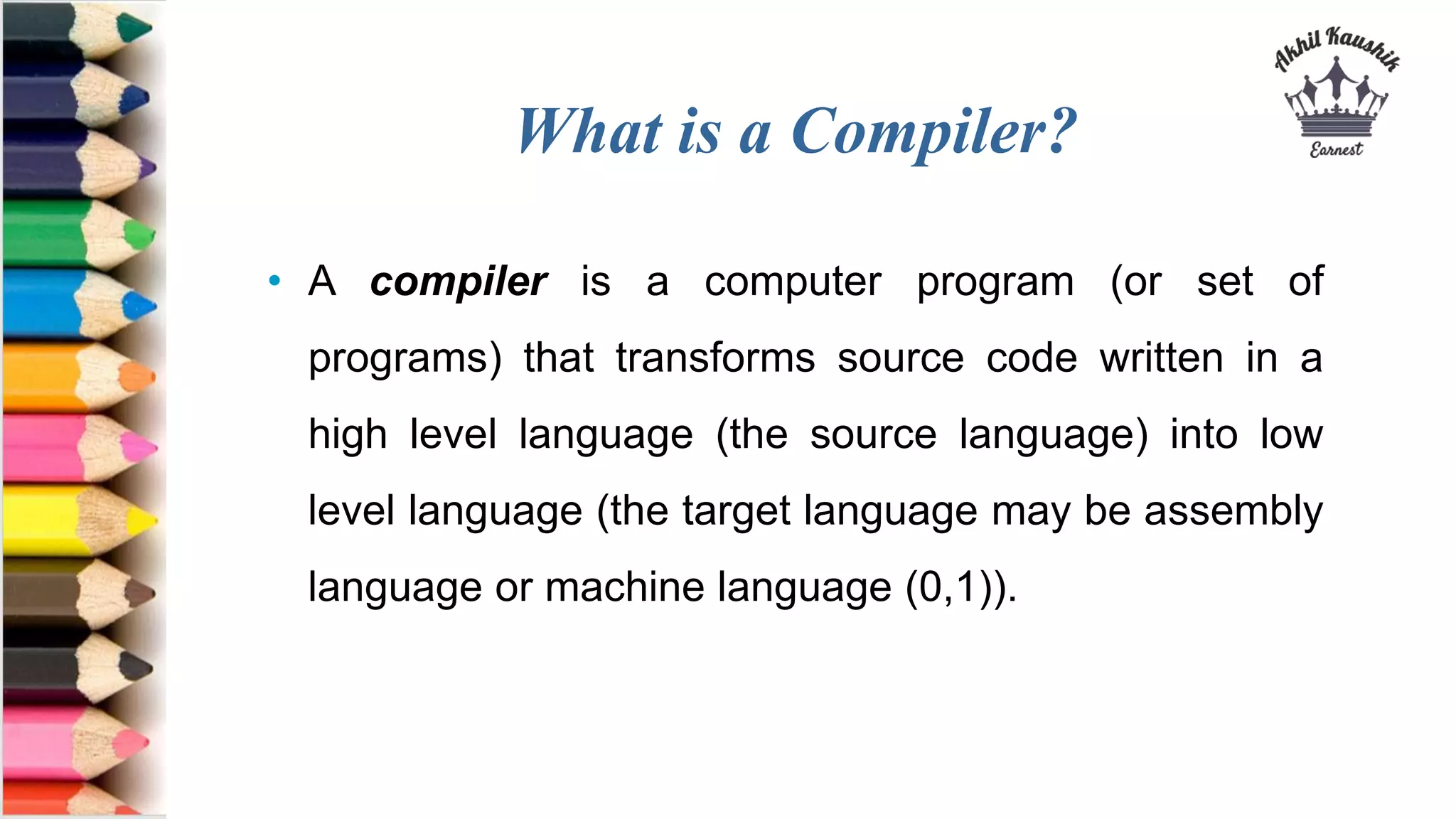 What is a Compiler?
• A compiler is a computer program (or set of
programs) that transforms source code written in a
high level language (the source language) into low
level language (the target language may be assembly
language or machine language (0,1)).
 