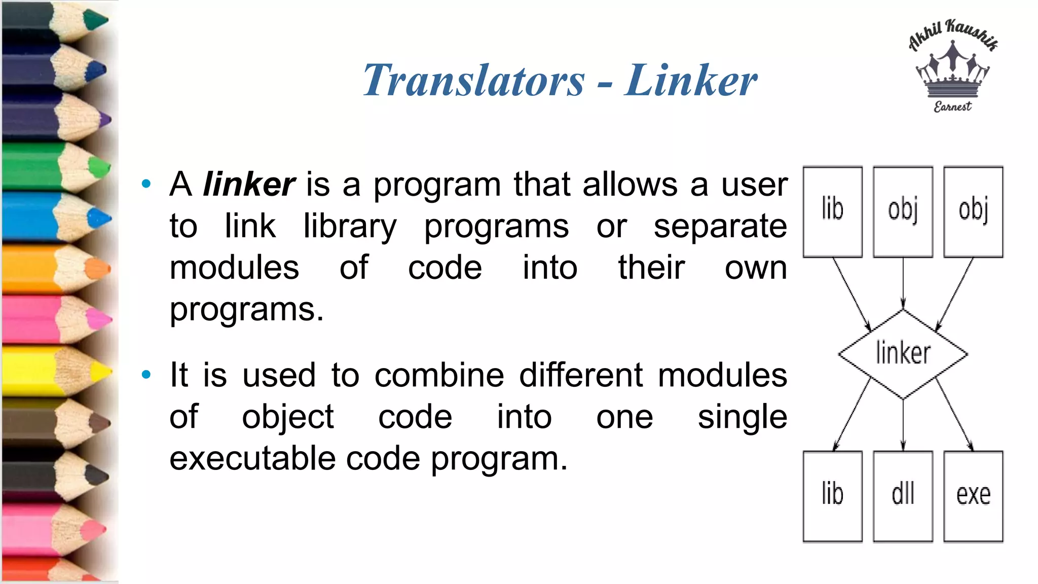 Translators - Linker
• A linker is a program that allows a user
to link library programs or separate
modules of code into their own
programs.
• It is used to combine different modules
of object code into one single
executable code program.
 