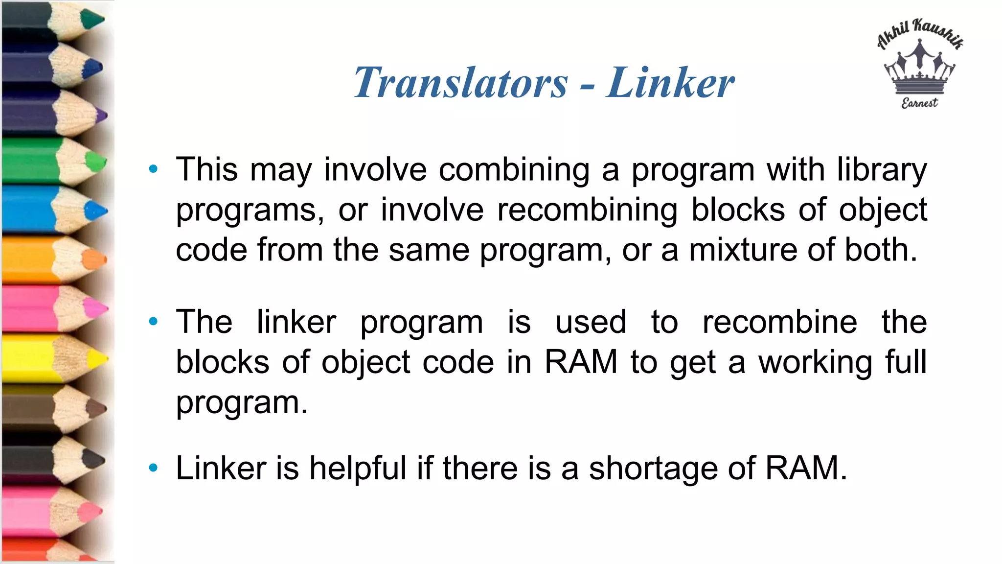 Translators - Linker
• This may involve combining a program with library
programs, or involve recombining blocks of object
code from the same program, or a mixture of both.
• The linker program is used to recombine the
blocks of object code in RAM to get a working full
program.
• Linker is helpful if there is a shortage of RAM.
 