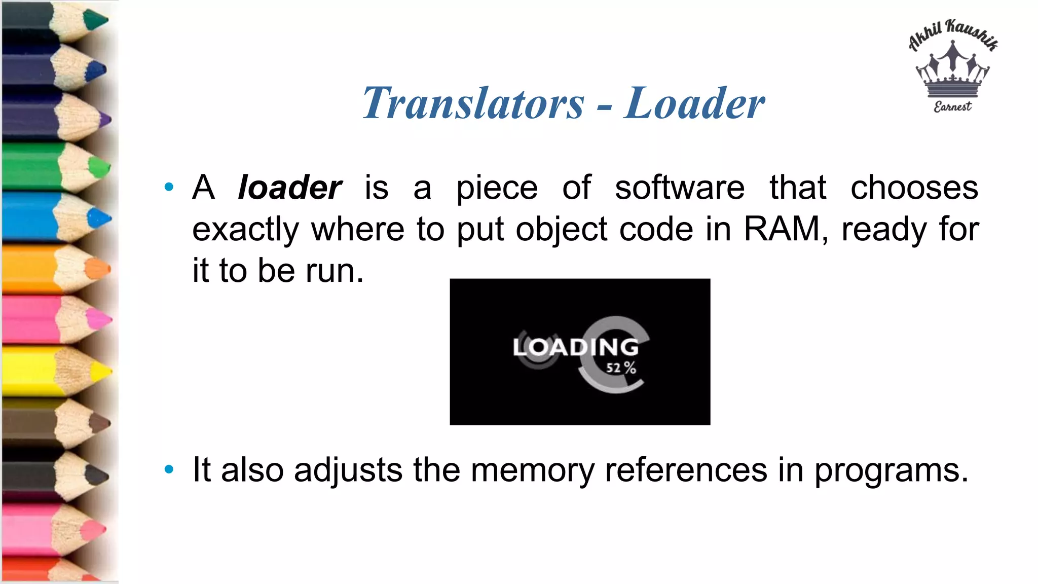 Translators - Loader
• A loader is a piece of software that chooses
exactly where to put object code in RAM, ready for
it to be run.
• It also adjusts the memory references in programs.
 
