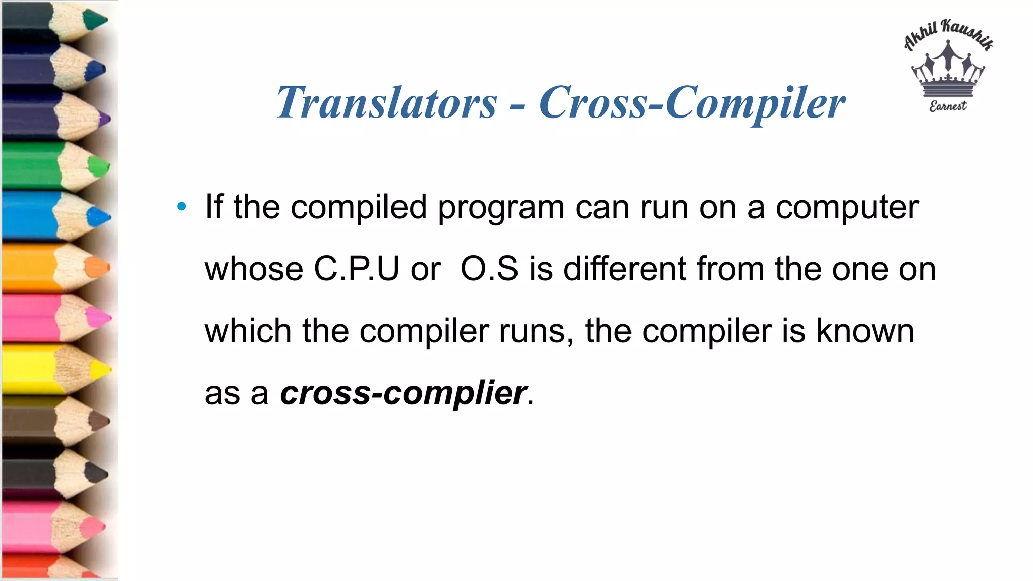 Translators - Cross-Compiler
• If the compiled program can run on a computer
whose C.P.U or O.S is different from the one on
which the compiler runs, the compiler is known
as a cross-complier.
 