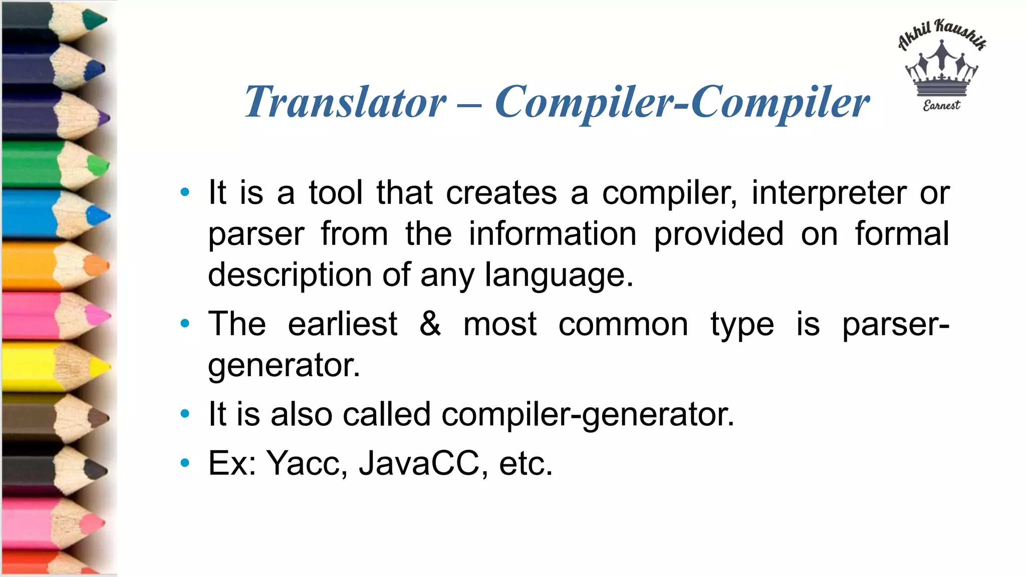 Translator – Compiler-Compiler
• It is a tool that creates a compiler, interpreter or
parser from the information provided on formal
description of any language.
• The earliest & most common type is parser-
generator.
• It is also called compiler-generator.
• Ex: Yacc, JavaCC, etc.
 
