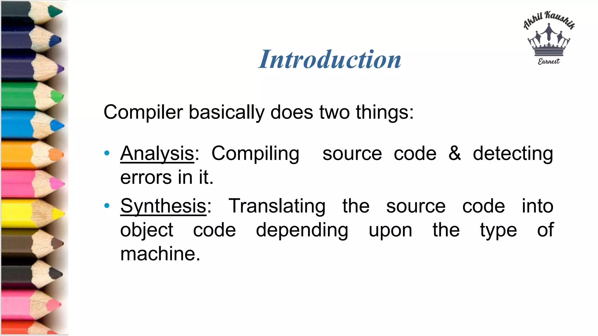 Introduction
Compiler basically does two things:
• Analysis: Compiling source code & detecting
errors in it.
• Synthesis: Translating the source code into
object code depending upon the type of
machine.
 