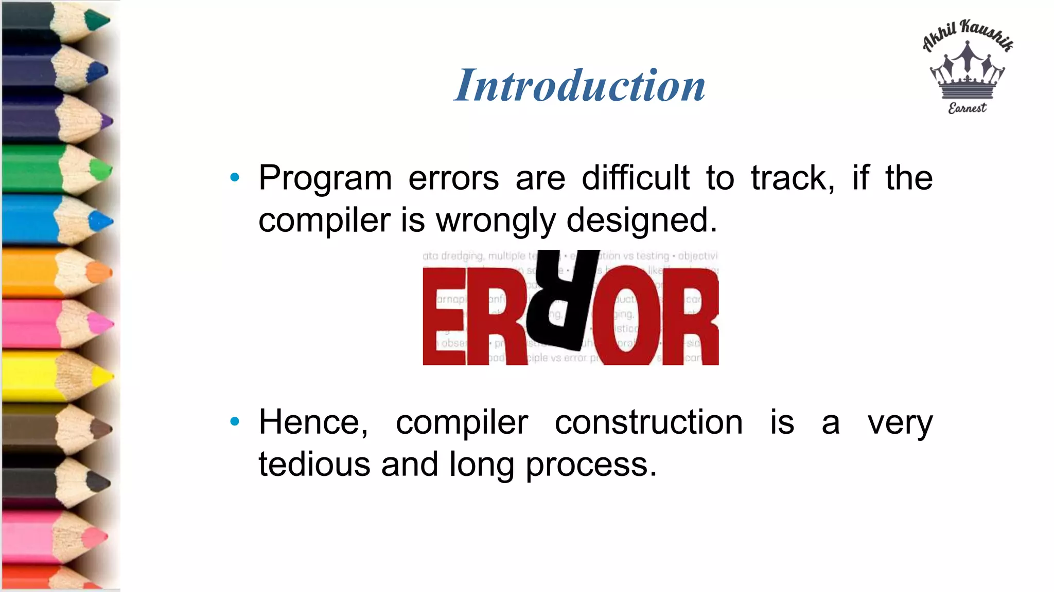 Introduction
• Program errors are difficult to track, if the
compiler is wrongly designed.
• Hence, compiler construction is a very
tedious and long process.
 