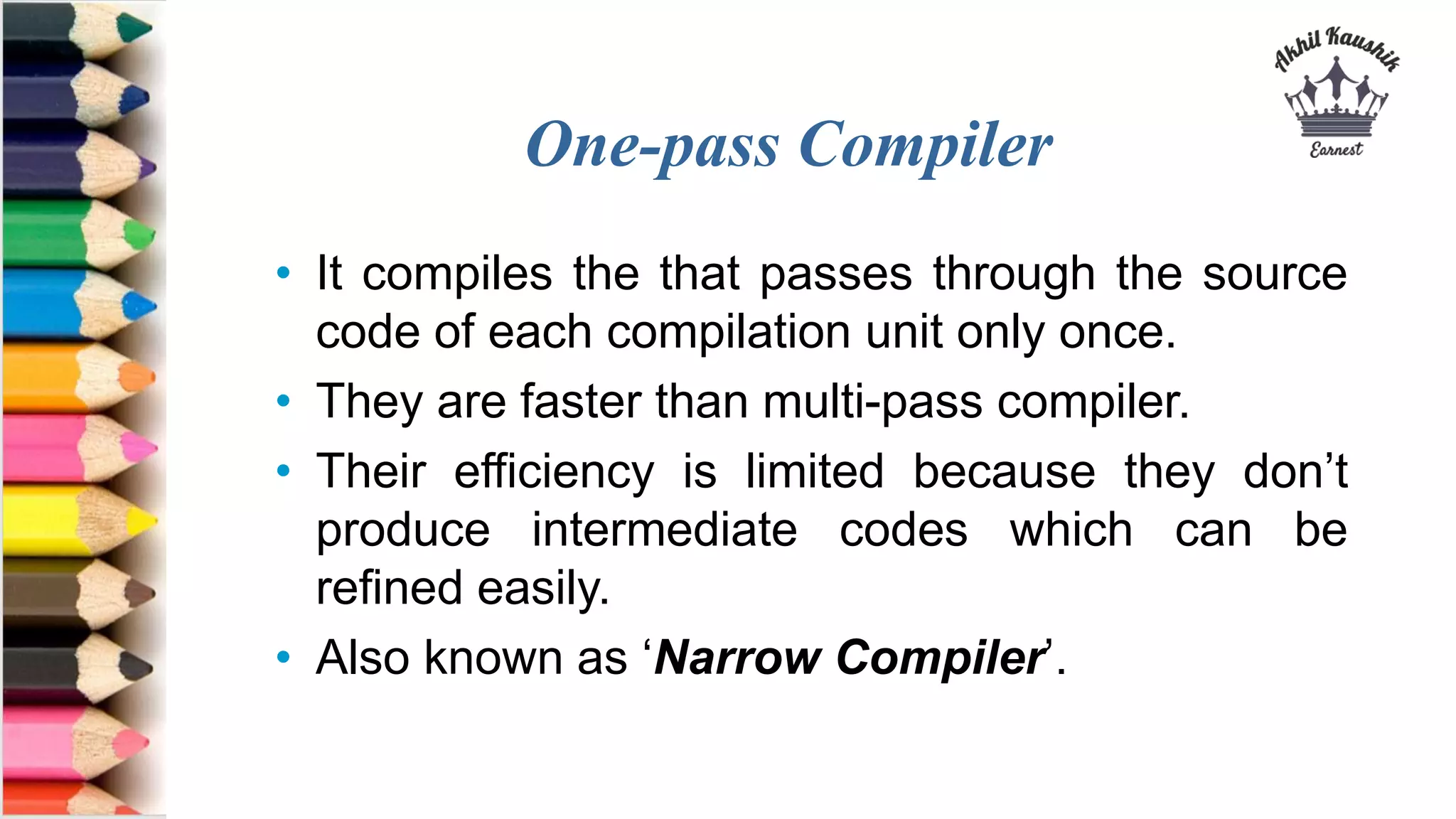 One-pass Compiler
• It compiles the that passes through the source
code of each compilation unit only once.
• They are faster than multi-pass compiler.
• Their efficiency is limited because they don’t
produce intermediate codes which can be
refined easily.
• Also known as ‘Narrow Compiler’.
 