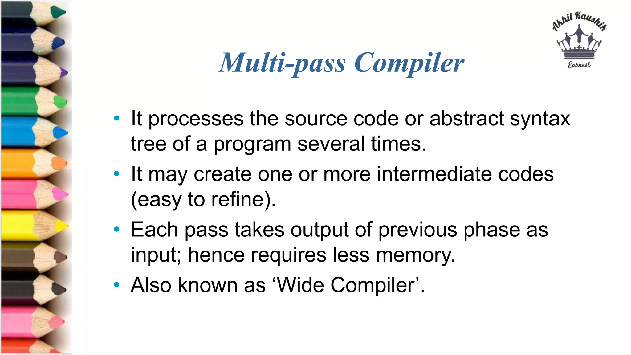 Multi-pass Compiler
• It processes the source code or abstract syntax
tree of a program several times.
• It may create one or more intermediate codes
(easy to refine).
• Each pass takes output of previous phase as
input; hence requires less memory.
• Also known as ‘Wide Compiler’.
 