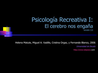 Psicología Recreativa I: El cerebro nos engaña versión 3.0 Helena Matute, Miguel A. Vadillo, Cristina Orgaz, y Fernando Blanco, 2006 Universidad de Deusto http:// www . labpsico . com   