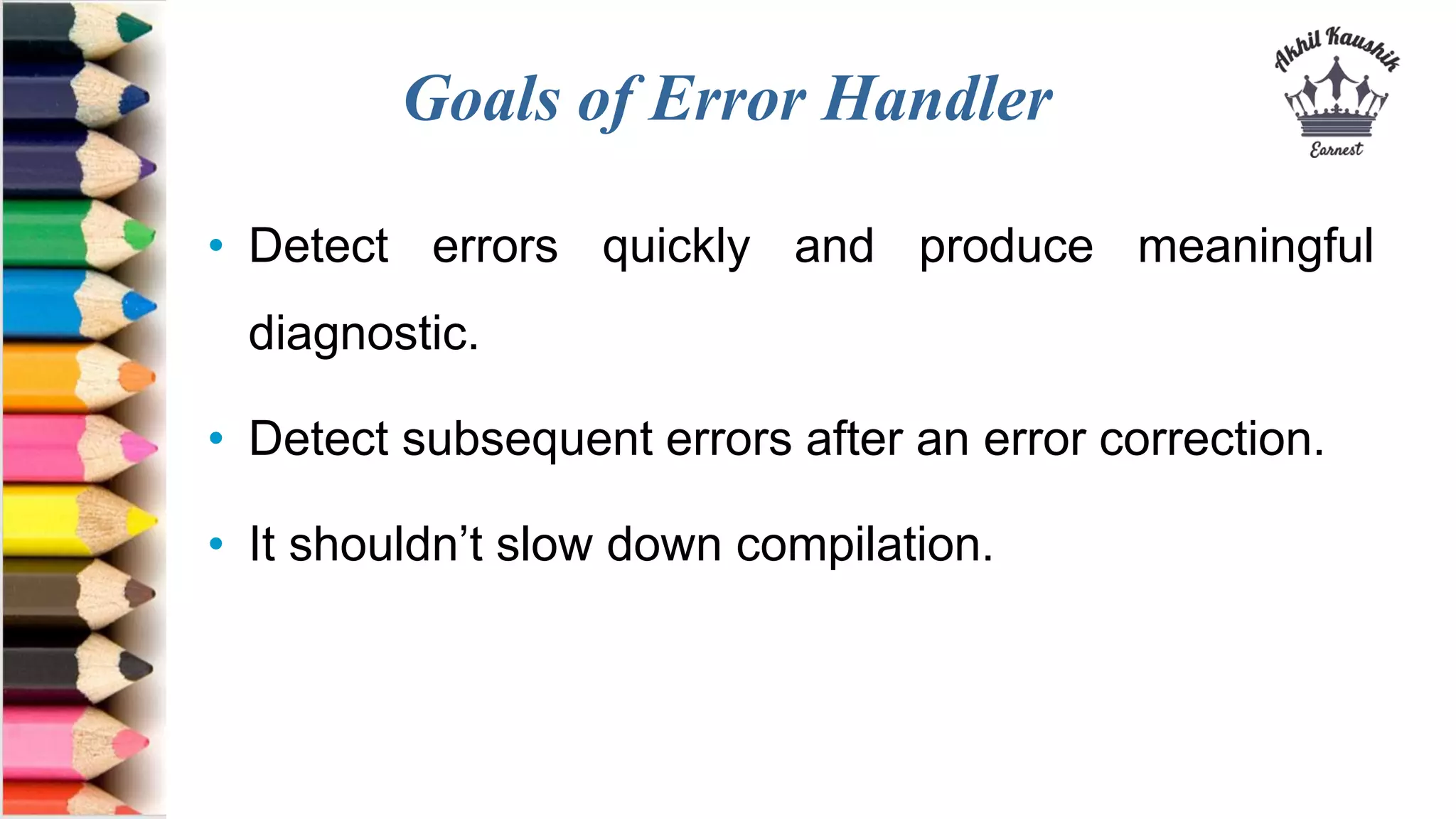 Goals of Error Handler
• Detect errors quickly and produce meaningful
diagnostic.
• Detect subsequent errors after an error correction.
• It shouldn’t slow down compilation.
 