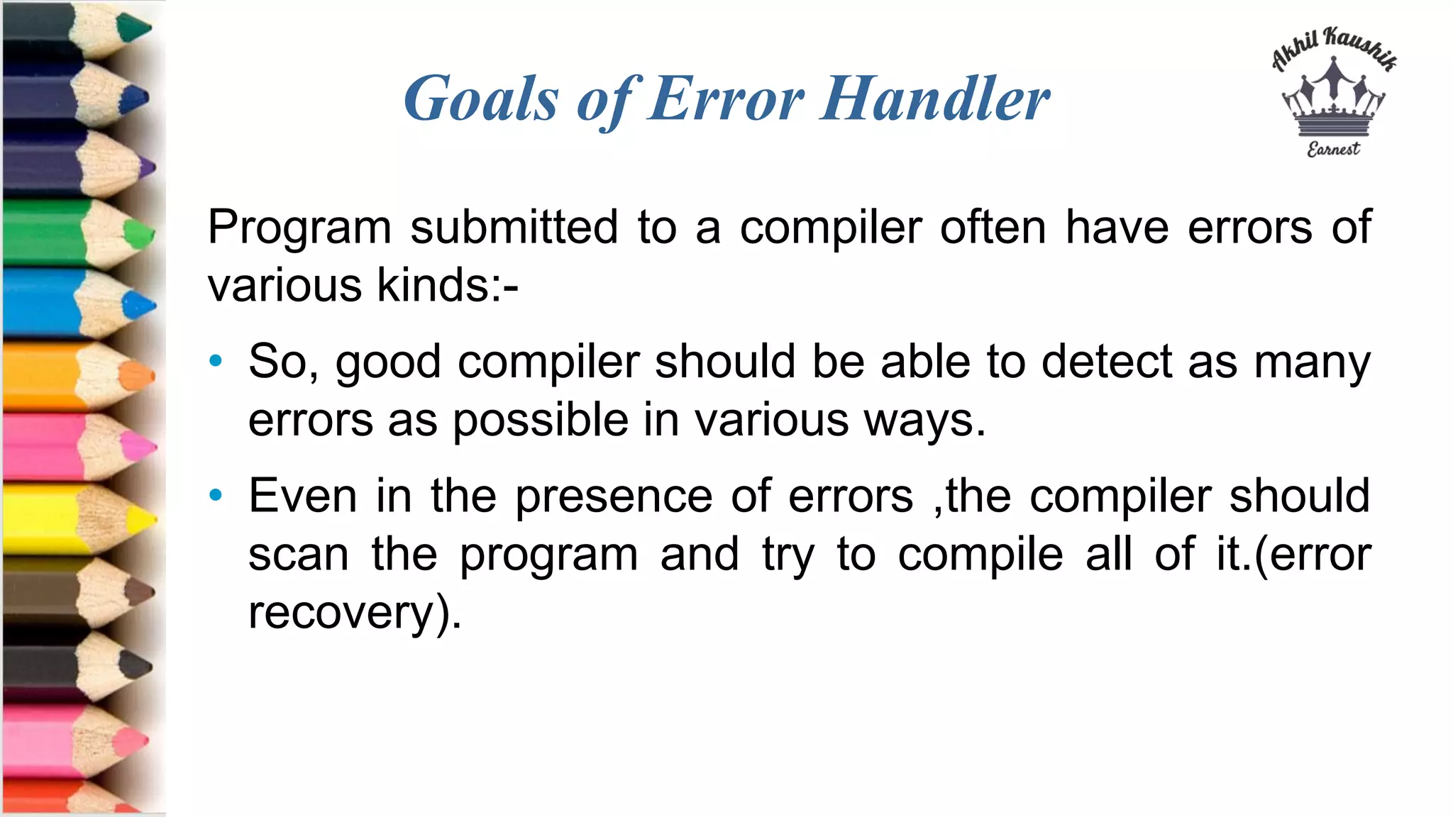 Goals of Error Handler
Program submitted to a compiler often have errors of
various kinds:-
• So, good compiler should be able to detect as many
errors as possible in various ways.
• Even in the presence of errors ,the compiler should
scan the program and try to compile all of it.(error
recovery).
 