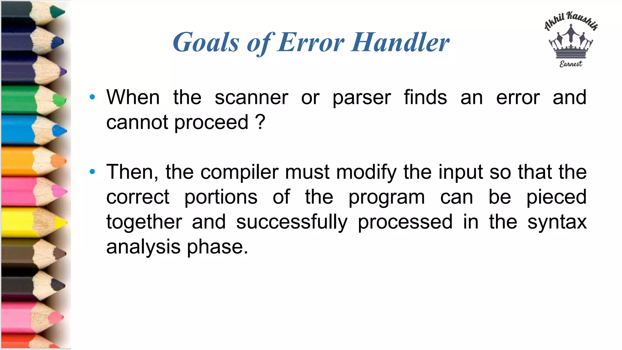 Goals of Error Handler
• When the scanner or parser finds an error and
cannot proceed ?
• Then, the compiler must modify the input so that the
correct portions of the program can be pieced
together and successfully processed in the syntax
analysis phase.
 