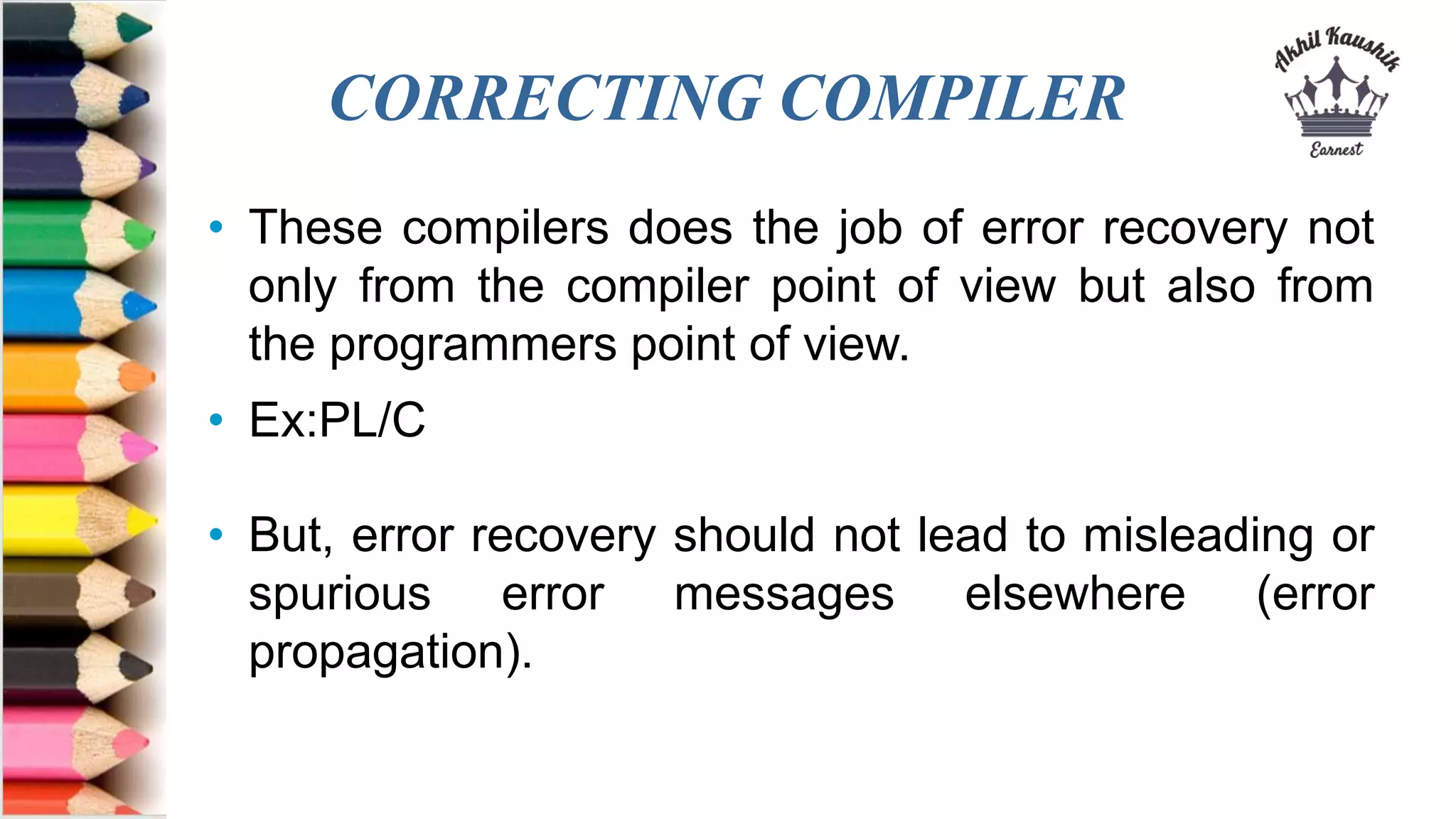 CORRECTING COMPILER
• These compilers does the job of error recovery not
only from the compiler point of view but also from
the programmers point of view.
• Ex:PL/C
• But, error recovery should not lead to misleading or
spurious error messages elsewhere (error
propagation).
 