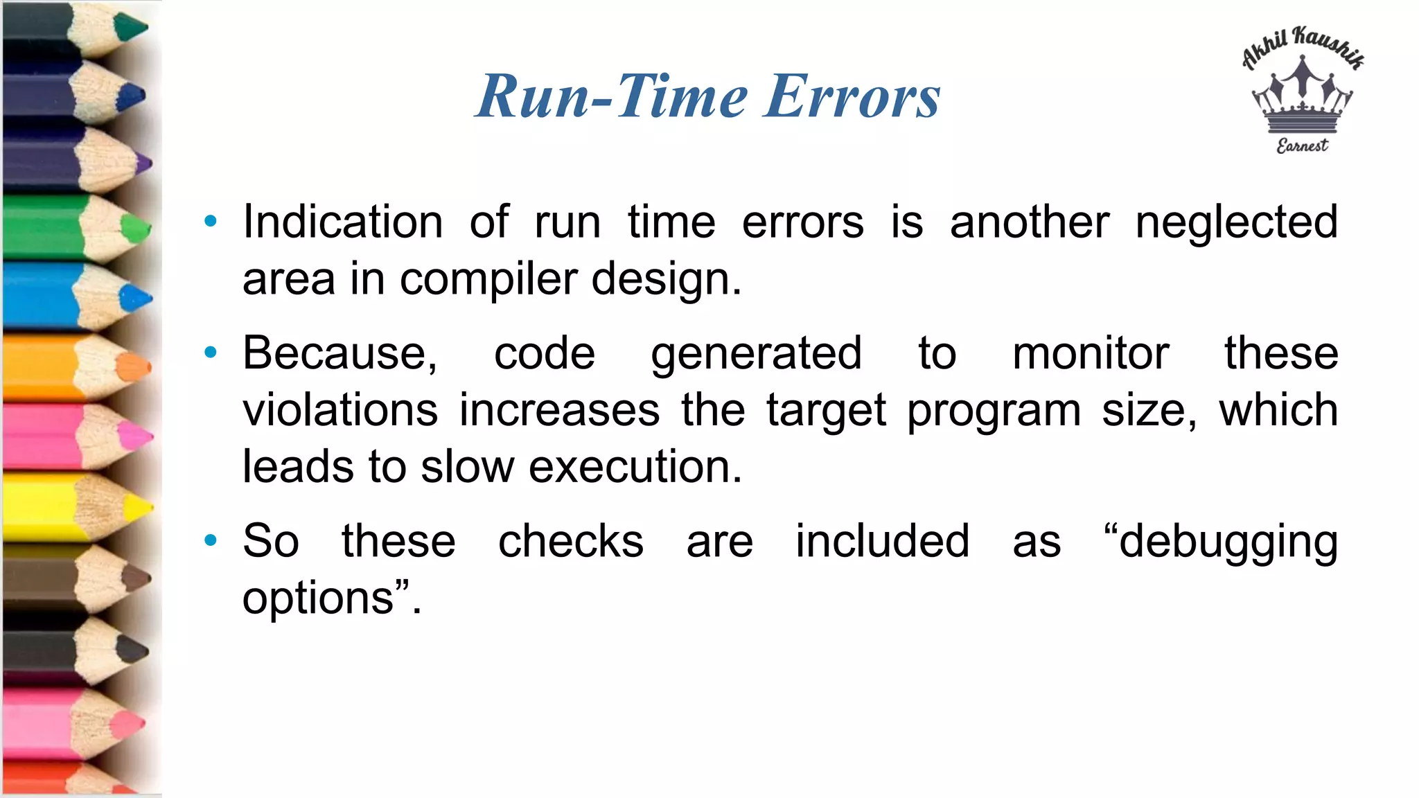 Run-Time Errors
• Indication of run time errors is another neglected
area in compiler design.
• Because, code generated to monitor these
violations increases the target program size, which
leads to slow execution.
• So these checks are included as “debugging
options”.
 