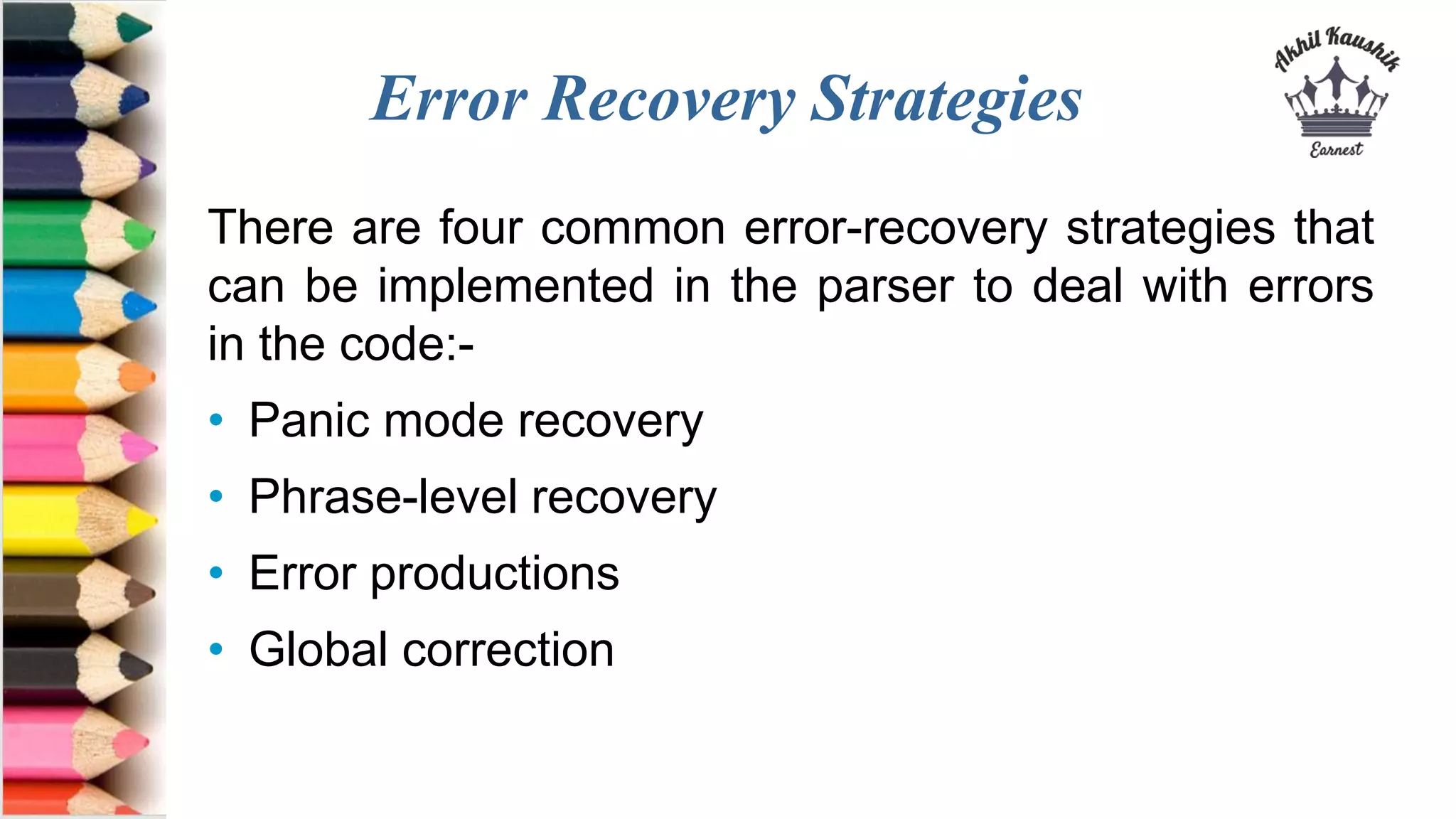 Error Recovery Strategies
There are four common error-recovery strategies that
can be implemented in the parser to deal with errors
in the code:-
• Panic mode recovery
• Phrase-level recovery
• Error productions
• Global correction
 
