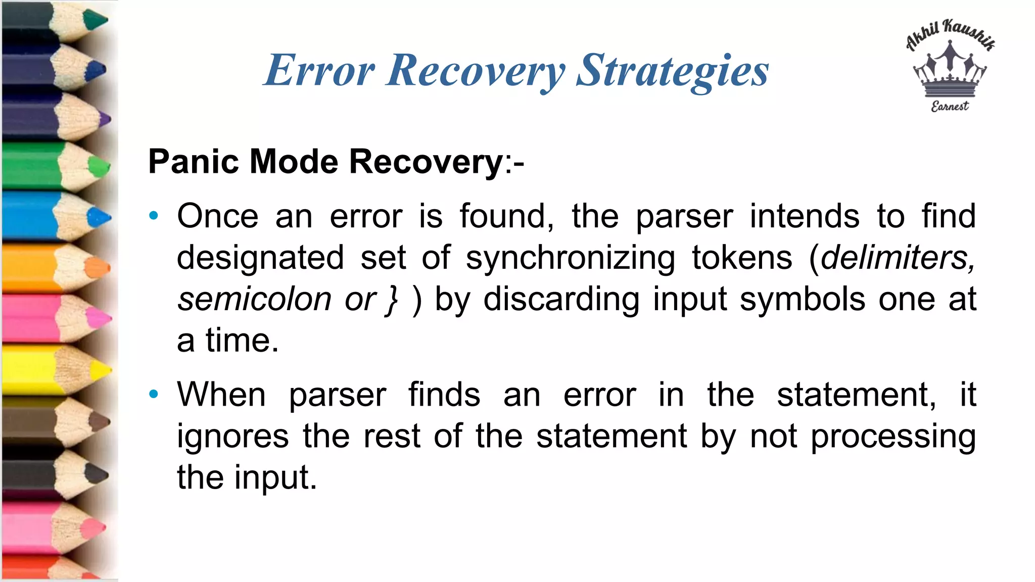 Error Recovery Strategies
Panic Mode Recovery:-
• Once an error is found, the parser intends to find
designated set of synchronizing tokens (delimiters,
semicolon or } ) by discarding input symbols one at
a time.
• When parser finds an error in the statement, it
ignores the rest of the statement by not processing
the input.
 