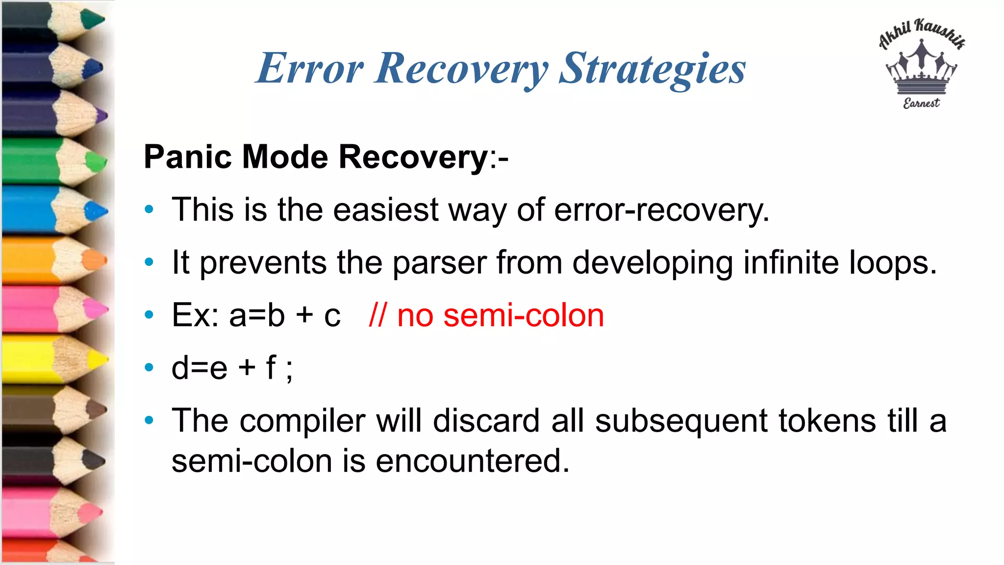 Error Recovery Strategies
Panic Mode Recovery:-
• This is the easiest way of error-recovery.
• It prevents the parser from developing infinite loops.
• Ex: a=b + c // no semi-colon
• d=e + f ;
• The compiler will discard all subsequent tokens till a
semi-colon is encountered.
 