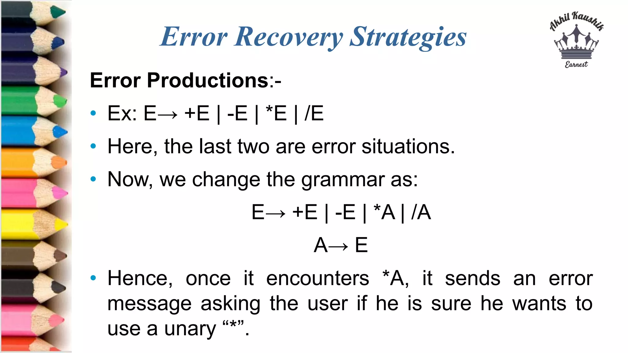 Error Recovery Strategies
Error Productions:-
• Ex: E→ +E | -E | *E | /E
• Here, the last two are error situations.
• Now, we change the grammar as:
E→ +E | -E | *A | /A
A→ E
• Hence, once it encounters *A, it sends an error
message asking the user if he is sure he wants to
use a unary “*”.
 
