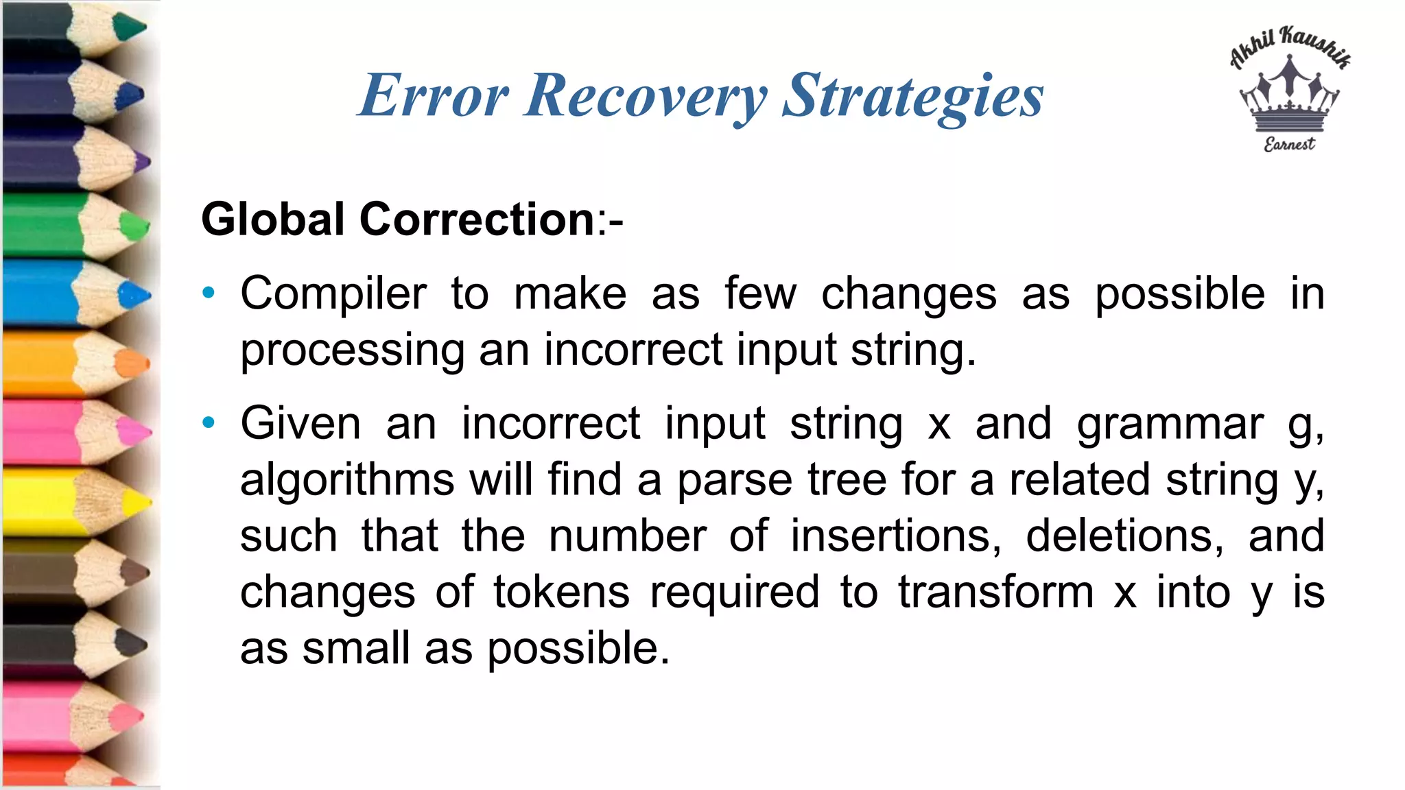 Error Recovery Strategies
Global Correction:-
• Compiler to make as few changes as possible in
processing an incorrect input string.
• Given an incorrect input string x and grammar g,
algorithms will find a parse tree for a related string y,
such that the number of insertions, deletions, and
changes of tokens required to transform x into y is
as small as possible.
 