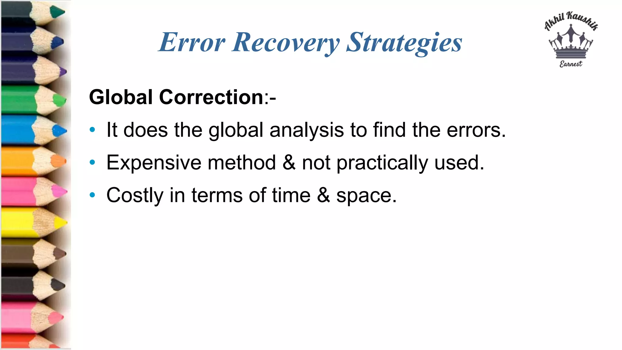 Error Recovery Strategies
Global Correction:-
• It does the global analysis to find the errors.
• Expensive method & not practically used.
• Costly in terms of time & space.
 