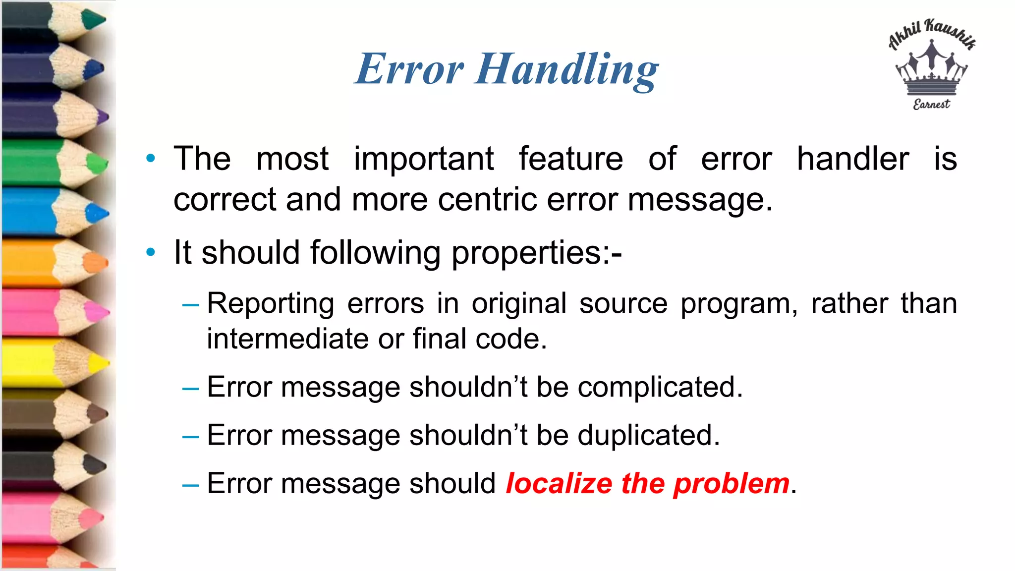 Error Handling
• The most important feature of error handler is
correct and more centric error message.
• It should following properties:-
– Reporting errors in original source program, rather than
intermediate or final code.
– Error message shouldn’t be complicated.
– Error message shouldn’t be duplicated.
– Error message should localize the problem.
 