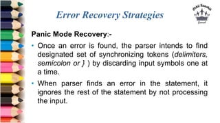 Error Recovery Strategies
Panic Mode Recovery:-
• Once an error is found, the parser intends to find
designated set of syn...