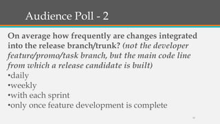 Audience Poll - 2
On average how frequently are changes integrated
into the release branch/trunk? (not the developer
feature/promo/task branch, but the main code line
from which a release candidate is built)
•daily
•weekly
•with each sprint
•only once feature development is complete
12

 