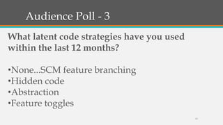 Audience Poll - 3
What latent code strategies have you used
within the last 12 months?
•None...SCM feature branching
•Hidden code
•Abstraction
•Feature toggles
13

 