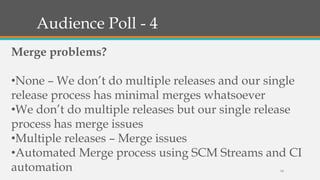 Audience Poll - 4
Merge problems?

•None – We don’t do multiple releases and our single
release process has minimal merges whatsoever
•We don’t do multiple releases but our single release
process has merge issues
•Multiple releases – Merge issues
•Automated Merge process using SCM Streams and CI
automation
14

 