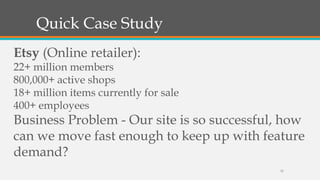 Quick Case Study
Etsy (Online retailer):

22+ million members
800,000+ active shops
18+ million items currently for sale
400+ employees

Business Problem - Our site is so successful, how
can we move fast enough to keep up with feature
demand?
15

 