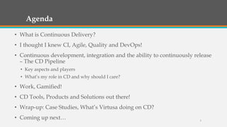Agenda
• What is Continuous Delivery?
• I thought I knew CI, Agile, Quality and DevOps!
• Continuous development, integration and the ability to continuously release
– The CD Pipeline
• Key aspects and players
• What’s my role in CD and why should I care?

• Work, Gamified!
• CD Tools, Products and Solutions out there!

• Wrap-up: Case Studies, What’s Virtusa doing on CD?
• Coming up next…

3

 