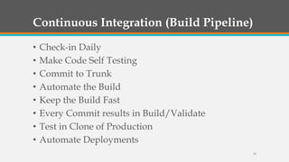Continuous Integration (Build Pipeline)
•
•
•
•
•
•
•
•

Check-in Daily
Make Code Self Testing
Commit to Trunk
Automate the Build
Keep the Build Fast
Every Commit results in Build/Validate
Test in Clone of Production
Automate Deployments
33

 