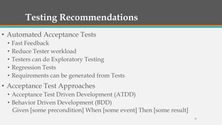 Testing Recommendations
• Automated Acceptance Tests
•
•
•
•
•

Fast Feedback
Reduce Tester workload
Testers can do Exploratory Testing
Regression Tests
Requirements can be generated from Tests

• Acceptance Test Approaches
• Acceptance Test Driven Development (ATDD)
• Behavior Driven Development (BDD)
Given [some precondition] When [some event] Then [some result]
35

 