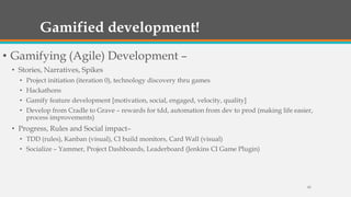 Gamified development!
• Gamifying (Agile) Development –
• Stories, Narratives, Spikes
• Project initiation (iteration 0), technology discovery thru games
• Hackathons
• Gamify feature development [motivation, social, engaged, velocity, quality]
• Develop from Cradle to Grave – rewards for tdd, automation from dev to prod (making life easier,
process improvements)

• Progress, Rules and Social impact–
• TDD (rules), Kanban (visual), CI build monitors, Card Wall (visual)
• Socialize – Yammer, Project Dashboards, Leaderboard (Jenkins CI Game Plugin)

42

 